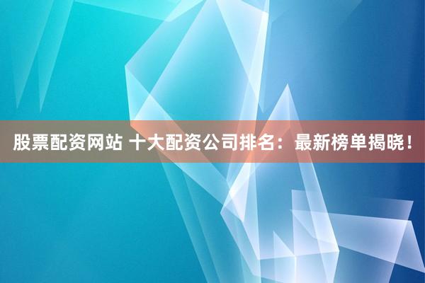 股票配资网站 十大配资公司排名：最新榜单揭晓！