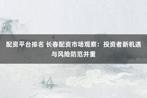 配资平台排名 长春配资市场观察：投资者新机遇与风险防范并重
