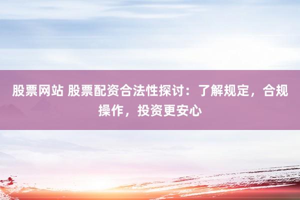 股票网站 股票配资合法性探讨：了解规定，合规操作，投资更安心