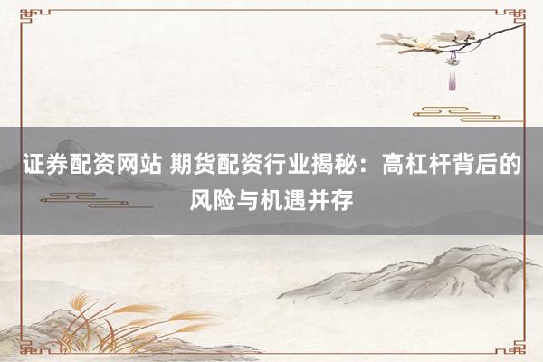 证券配资网站 期货配资行业揭秘：高杠杆背后的风险与机遇并存
