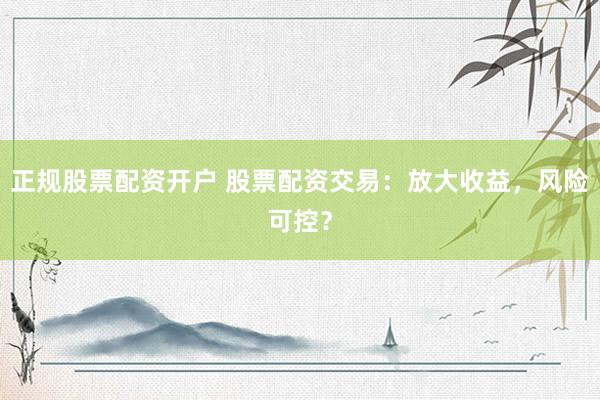 正规股票配资开户 股票配资交易：放大收益，风险可控？