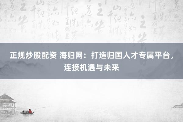 正规炒股配资 海归网：打造归国人才专属平台，连接机遇与未来
