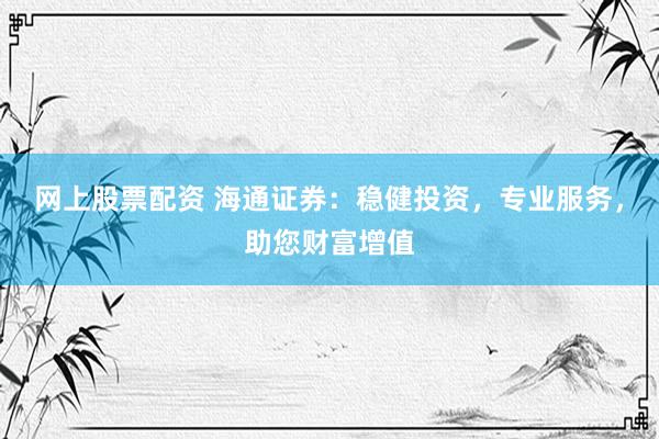 网上股票配资 海通证券：稳健投资，专业服务，助您财富增值