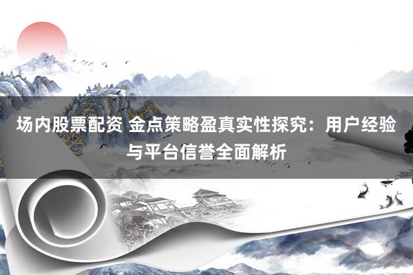 场内股票配资 金点策略盈真实性探究：用户经验与平台信誉全面解析