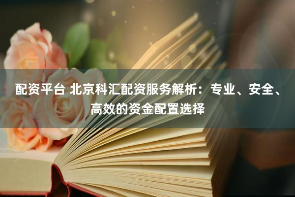 配资平台 北京科汇配资服务解析：专业、安全、高效的资金配置选择