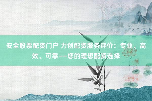 安全股票配资门户 力创配资服务评价：专业、高效、可靠——您的理想配资选择