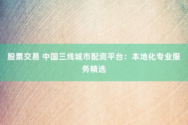 股票交易 中国三线城市配资平台：本地化专业服务精选