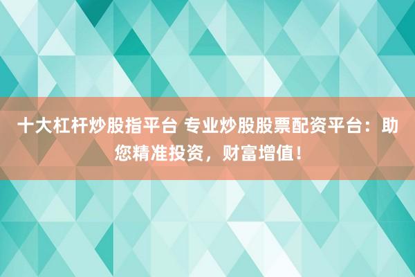 十大杠杆炒股指平台 专业炒股股票配资平台：助您精准投资，财富增值！