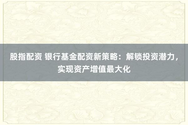 股指配资 银行基金配资新策略：解锁投资潜力，实现资产增值最大化