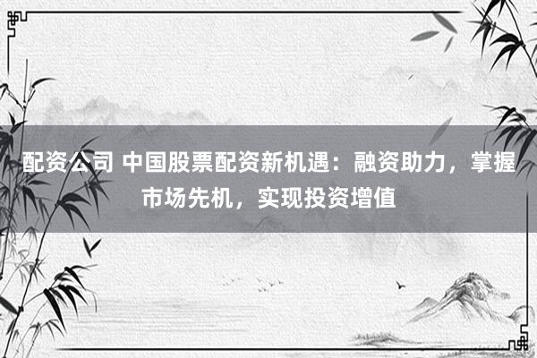 配资公司 中国股票配资新机遇：融资助力，掌握市场先机，实现投资增值