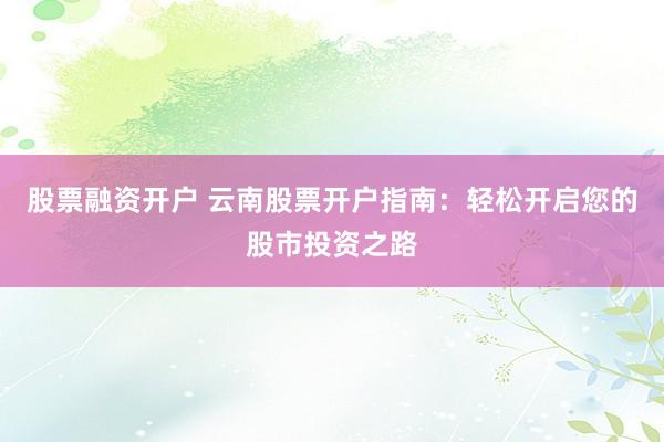 股票融资开户 云南股票开户指南：轻松开启您的股市投资之路