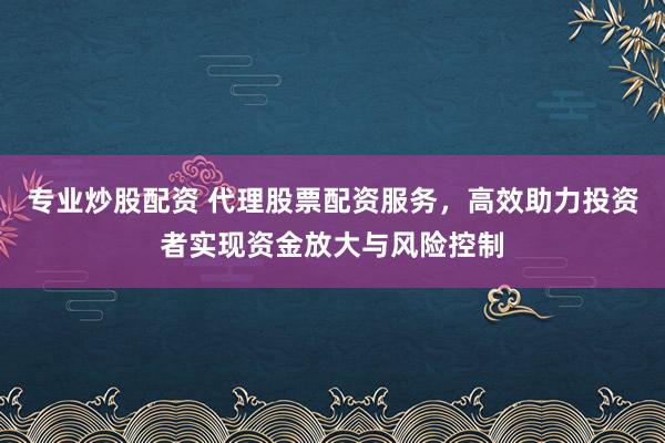 专业炒股配资 代理股票配资服务，高效助力投资者实现资金放大与风险控制