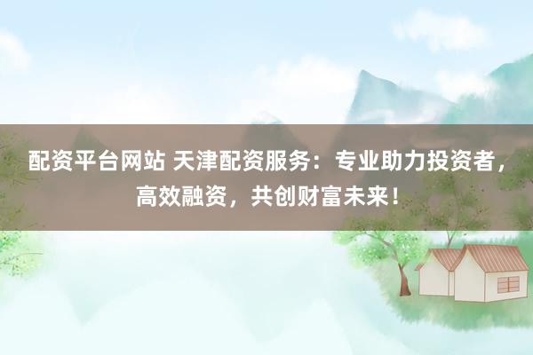 配资平台网站 天津配资服务：专业助力投资者，高效融资，共创财富未来！