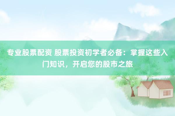 专业股票配资 股票投资初学者必备：掌握这些入门知识，开启您的股市之旅