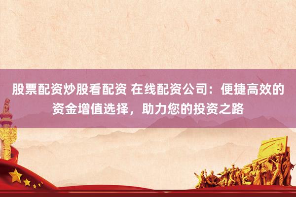 股票配资炒股看配资 在线配资公司：便捷高效的资金增值选择，助力您的投资之路