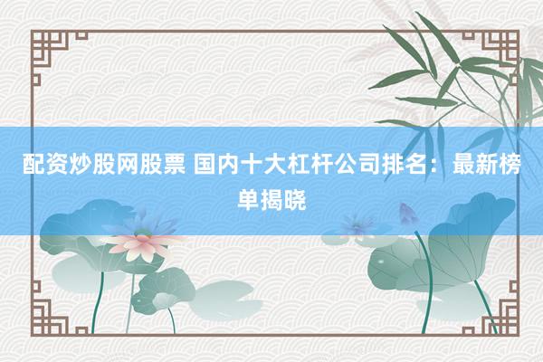 配资炒股网股票 国内十大杠杆公司排名：最新榜单揭晓