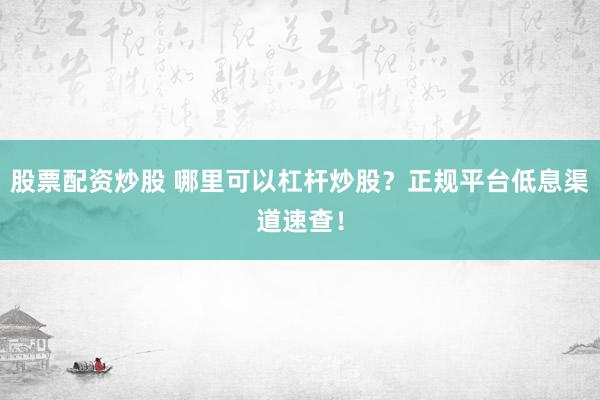 股票配资炒股 哪里可以杠杆炒股？正规平台低息渠道速查！