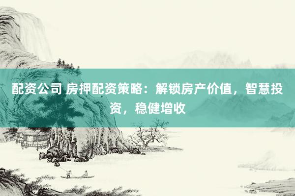 配资公司 房押配资策略：解锁房产价值，智慧投资，稳健增收