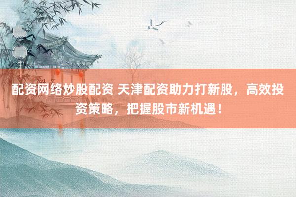 配资网络炒股配资 天津配资助力打新股，高效投资策略，把握股市新机遇！