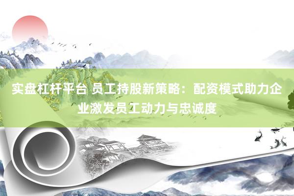 实盘杠杆平台 员工持股新策略:配资模式助力企业激发员工动力与忠诚度
