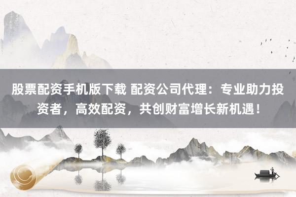 股票配资手机版下载 配资公司代理:专业助力投资者,高效配资,共创财富增长新机遇!