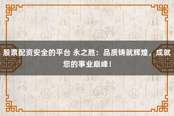 股票配资安全的平台 永之胜：品质铸就辉煌，成就您的事业巅峰！