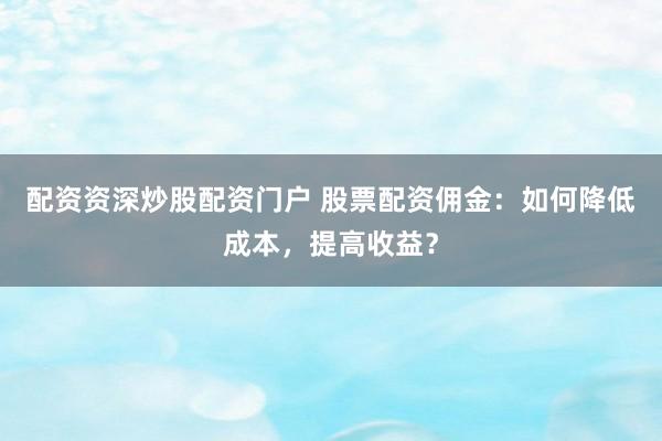 配资资深炒股配资门户 股票配资佣金:如何降低成本,提高收益?