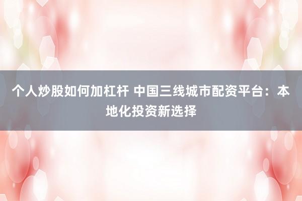 个人炒股如何加杠杆 中国三线城市配资平台：本地化投资新选择