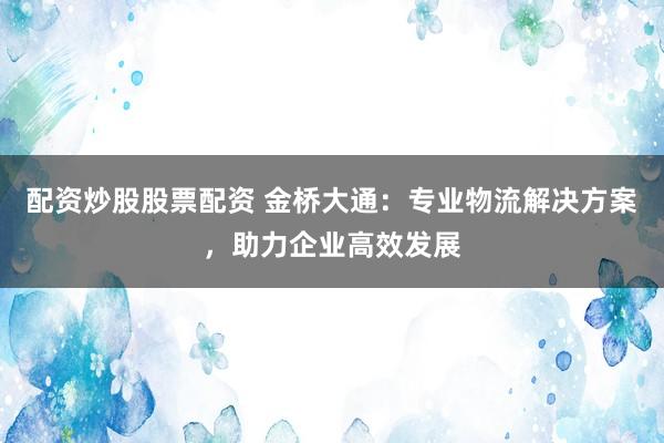 配资炒股股票配资 金桥大通：专业物流解决方案，助力企业高效发展