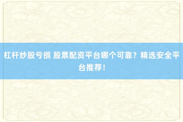 杠杆炒股亏损 股票配资平台哪个可靠？精选安全平台推荐！
