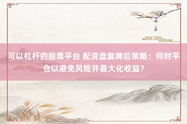 可以杠杆的股票平台 配资盘复牌后策略:何时平仓以避免风险并最大化收益?