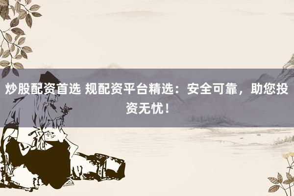 炒股配资首选 规配资平台精选:安全可靠,助您投资无忧!