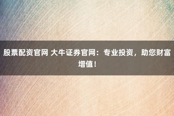 股票配资官网 大牛证券官网:专业投资,助您财富增值!