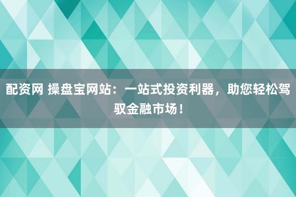 配资网 操盘宝网站：一站式投资利器，助您轻松驾驭金融市场！
