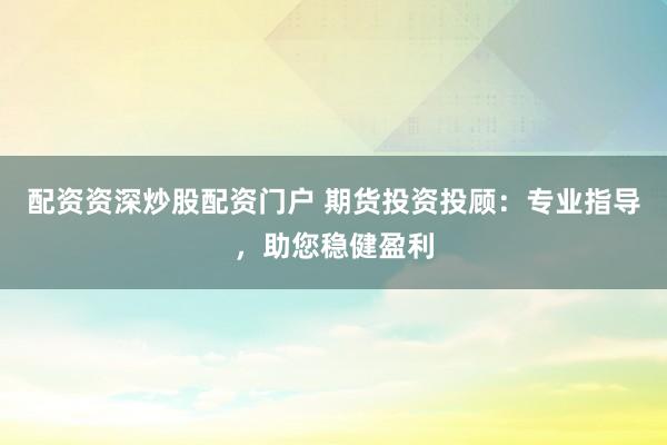 配资资深炒股配资门户 期货投资投顾:专业指导,助您稳健盈利