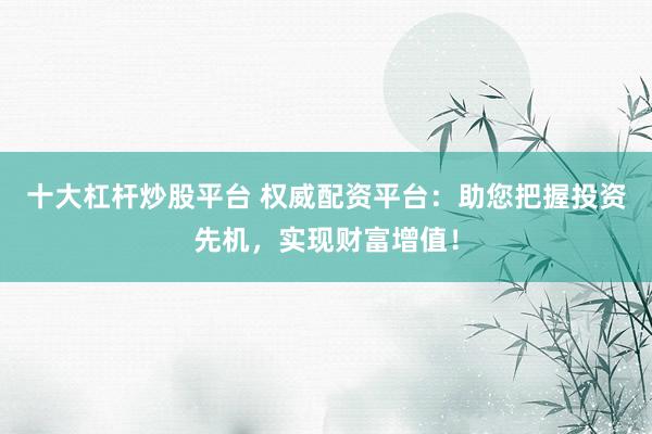 十大杠杆炒股平台 权威配资平台:助您把握投资先机,实现财富增值!