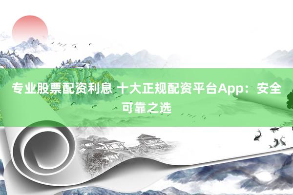 专业股票配资利息 十大正规配资平台App：安全可靠之选