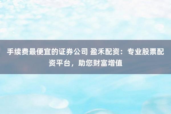 手续费最便宜的证券公司 盈禾配资:专业股票配资平台,助您财富增值