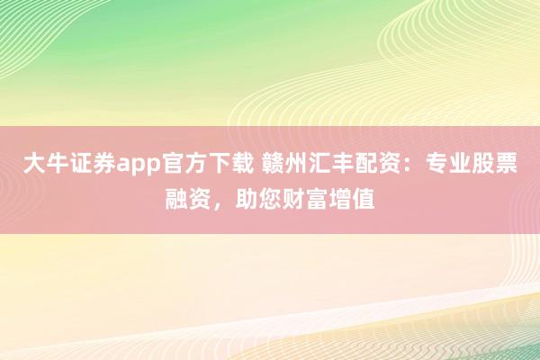 大牛证券app官方下载 赣州汇丰配资：专业股票融资，助您财富增值