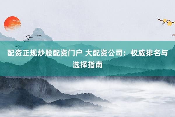 配资正规炒股配资门户 大配资公司：权威排名与选择指南