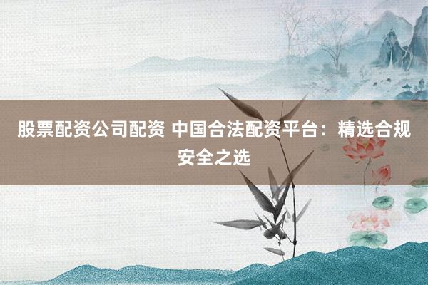股票配资公司配资 中国合法配资平台：精选合规安全之选