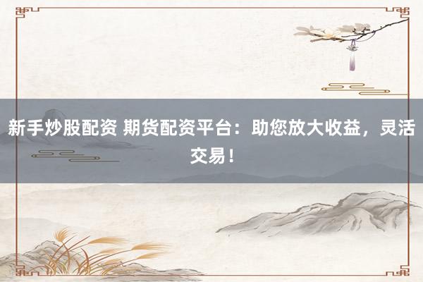 新手炒股配资 期货配资平台:助您放大收益,灵活交易!