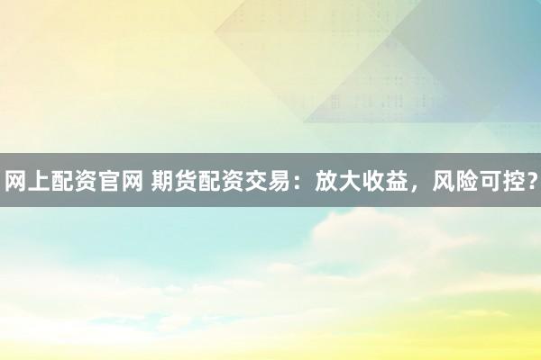 网上配资官网 期货配资交易：放大收益，风险可控？