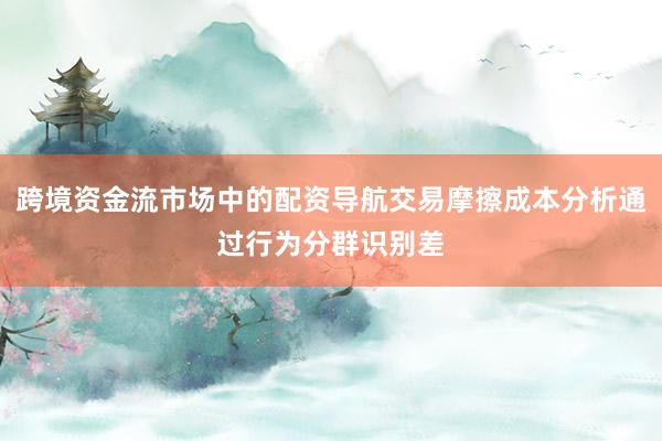 跨境资金流市场中的配资导航交易摩擦成本分析通过行为分群识别差