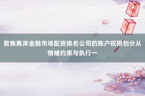 聚焦离岸金融市场配资排名公司的账户权限划分从情绪约束与执行一