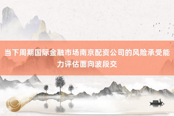 当下周期国际金融市场南京配资公司的风险承受能力评估面向波段交