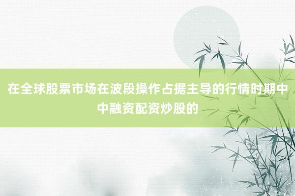在全球股票市场在波段操作占据主导的行情时期中中融资配资炒股的