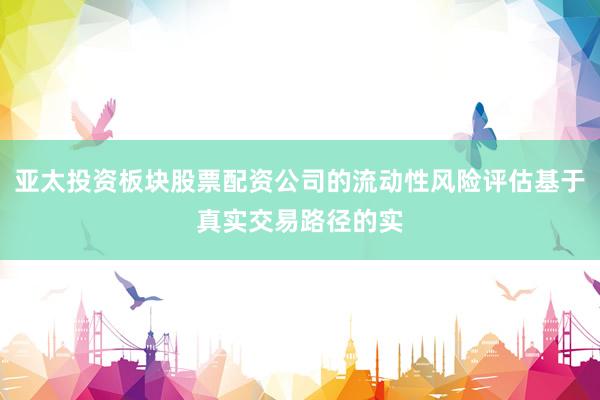 亚太投资板块股票配资公司的流动性风险评估基于真实交易路径的实