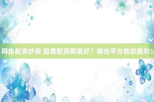 网络配资炒股 股票配资哪里好？精选平台助您盈利！