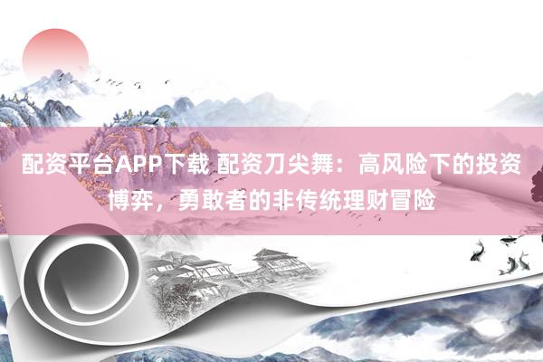 配资平台APP下载 配资刀尖舞:高风险下的投资博弈,勇敢者的非传统理财冒险